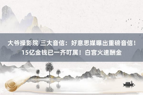 大爷操影院 三大音信：好意思媒曝出重磅音信！15亿金钱已一齐叮属！白宫火速酬金