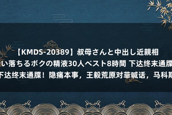 【KMDS-20389】叔母さんと中出し近親相姦 叔母さんの身体を伝い落ちるボクの精液30人ベスト8時間 下达终末通牒！隐痛本事，王毅荒原对菲喊话，马科斯这下透顶怂了