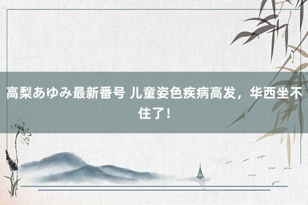 高梨あゆみ最新番号 儿童姿色疾病高发，华西坐不住了！