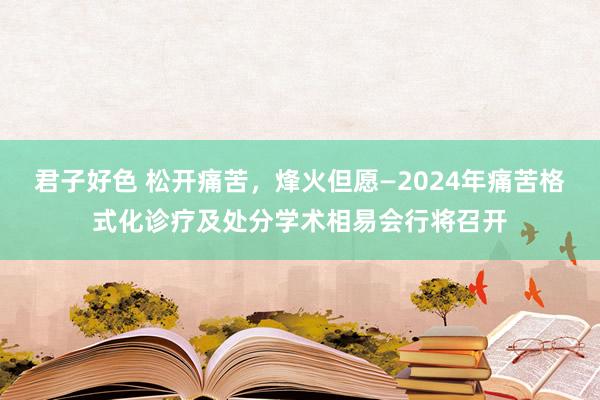 君子好色 松开痛苦，烽火但愿—2024年痛苦格式化诊疗及处分学术相易会行将召开