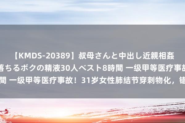 【KMDS-20389】叔母さんと中出し近親相姦 叔母さんの身体を伝い落ちるボクの精液30人ベスト8時間 一级甲等医疗事故！31岁女性肺结节穿刺物化，错在哪？