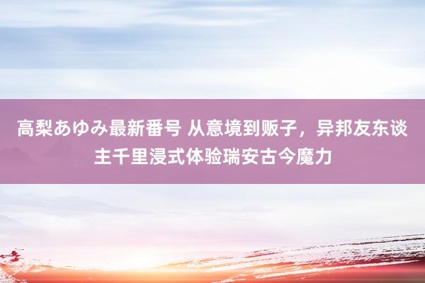 高梨あゆみ最新番号 从意境到贩子，异邦友东谈主千里浸式体验瑞安古今魔力