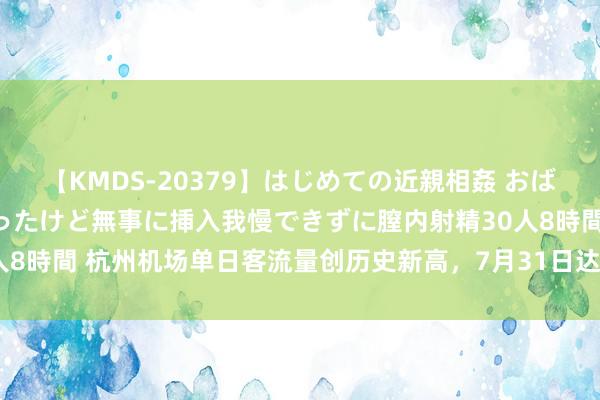 【KMDS-20379】はじめての近親相姦 おばさんの誘いに最初は戸惑ったけど無事に挿入我慢できずに膣内射精30人8時間 杭州机场单日客流量创历史新高，7月31日达15.46万东谈主次