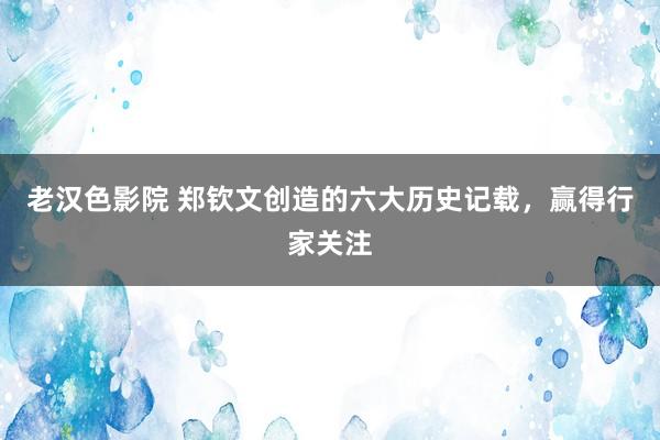 老汉色影院 郑钦文创造的六大历史记载，赢得行家关注