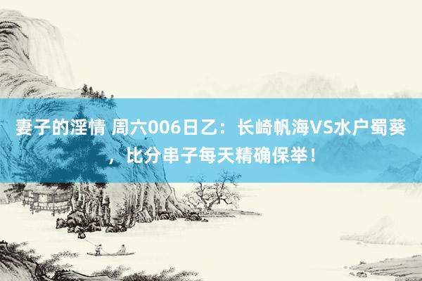 妻子的淫情 周六006日乙：长崎帆海VS水户蜀葵，比分串子每天精确保举！