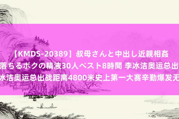 【KMDS-20389】叔母さんと中出し近親相姦 叔母さんの身体を伝い落ちるボクの精液30人ベスト8時間 李冰洁奥运总出战距离4800米史上第一大赛辛勤爆发无愧定海神针