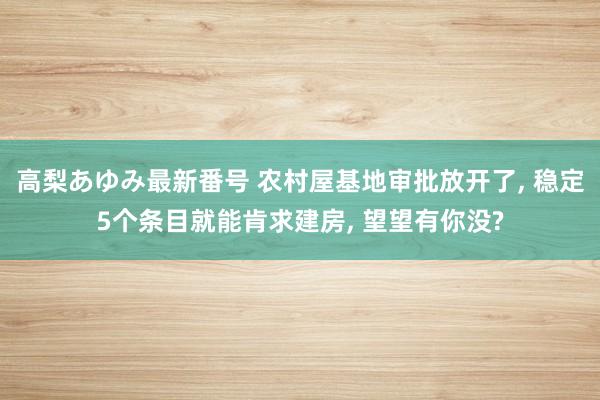 高梨あゆみ最新番号 农村屋基地审批放开了, 稳定5个条目就能肯求建房, 望望有你没?