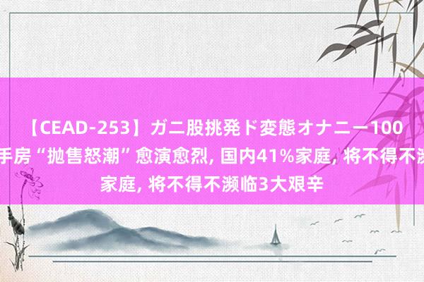 【CEAD-253】ガニ股挑発ド変態オナニー100人8時間 二手房“抛售怒潮”愈演愈烈, 国内41%家庭, 将不得不濒临3大艰辛