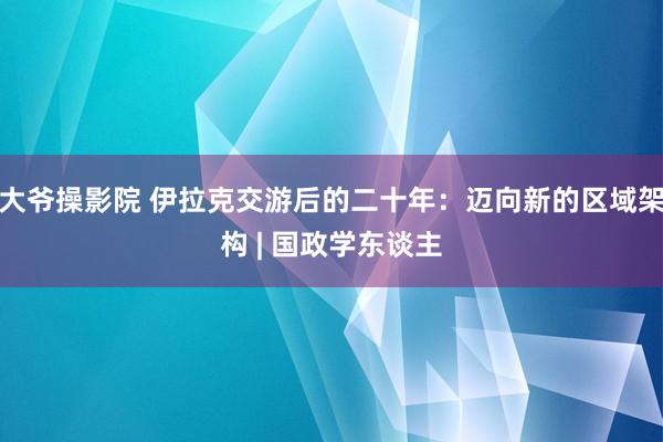 大爷操影院 伊拉克交游后的二十年：迈向新的区域架构 | 国政学东谈主