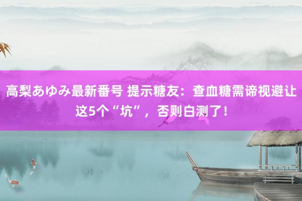 高梨あゆみ最新番号 提示糖友：查血糖需谛视避让这5个“坑”，否则白测了！