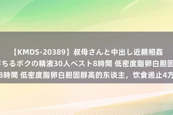 【KMDS-20389】叔母さんと中出し近親相姦 叔母さんの身体を伝い落ちるボクの精液30人ベスト8時間 低密度脂卵白胆固醇高的东谈主，饮食遏止4方面