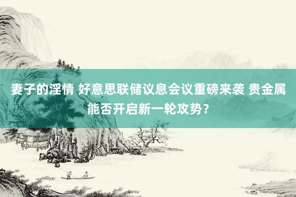 妻子的淫情 好意思联储议息会议重磅来袭 贵金属能否开启新一轮攻势？