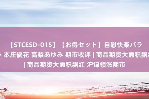 【STCESD-015】【お得セット】自慰快楽パラノイド 大場ゆい 本庄優花 高梨あゆみ 期市收评 | 商品期货大面积飘红 沪镍领涨期市