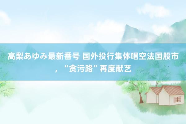 高梨あゆみ最新番号 国外投行集体唱空法国股市，“贪污路”再度献艺