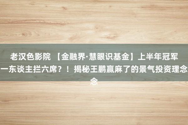 老汉色影院 【金融界·慧眼识基金】上半年冠军一东谈主拦六席？！揭秘王鹏赢麻了的景气投资理念