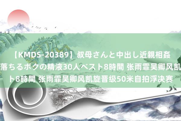 【KMDS-20389】叔母さんと中出し近親相姦 叔母さんの身体を伝い落ちるボクの精液30人ベスト8時間 张雨霏吴卿风凯旋晋级50米自拍浮决赛