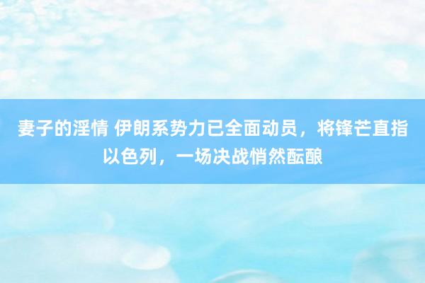 妻子的淫情 伊朗系势力已全面动员，将锋芒直指以色列，一场决战悄然酝酿