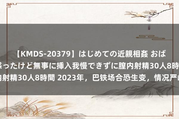 【KMDS-20379】はじめての近親相姦 おばさんの誘いに最初は戸惑ったけど無事に挿入我慢できずに膣内射精30人8時間 2023年，巴铁场合恐生变，情况严峻且复杂