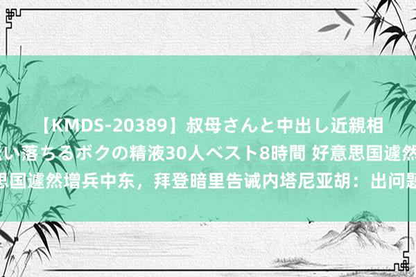 【KMDS-20389】叔母さんと中出し近親相姦 叔母さんの身体を伝い落ちるボクの精液30人ベスト8時間 好意思国遽然增兵中东，拜登暗里告诫内塔尼亚胡：出问题好意思国不会襄理