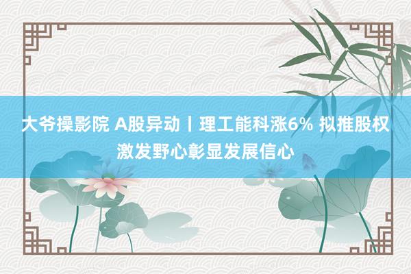 大爷操影院 A股异动丨理工能科涨6% 拟推股权激发野心彰显发展信心