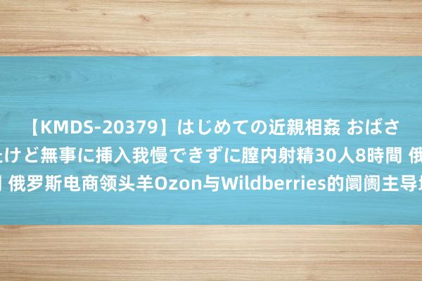 【KMDS-20379】はじめての近親相姦 おばさんの誘いに最初は戸惑ったけど無事に挿入我慢できずに膣内射精30人8時間 俄罗斯电商领头羊Ozon与Wildberries的阛阓主导地位及对卖家的启示