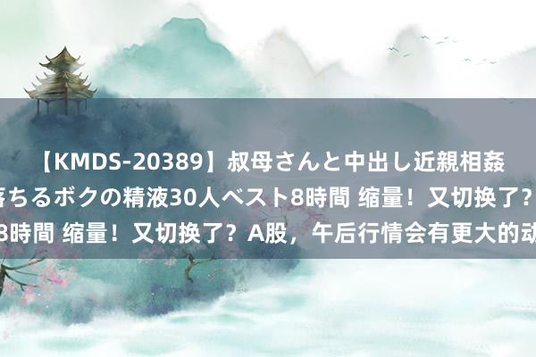 【KMDS-20389】叔母さんと中出し近親相姦 叔母さんの身体を伝い落ちるボクの精液30人ベスト8時間 缩量！又切换了？A股，午后行情会有更大的动作