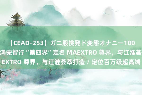 【CEAD-253】ガニ股挑発ド変態オナニー100人8時間 华为余承东：鸿蒙智行“第四界”定名 MAEXTRO 尊界，与江淮荟萃打造 / 定位百万级超高端