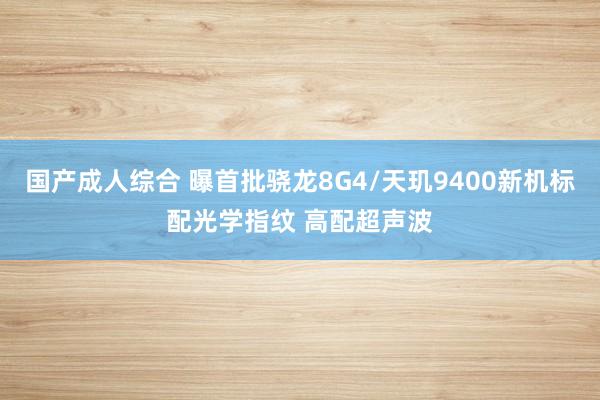 国产成人综合 曝首批骁龙8G4/天玑9400新机标配光学指纹 高配超声波