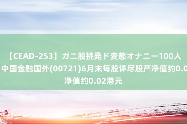 【CEAD-253】ガニ股挑発ド変態オナニー100人8時間 中国金融国外(00721)6月末每股详尽股产净值约0.02港元