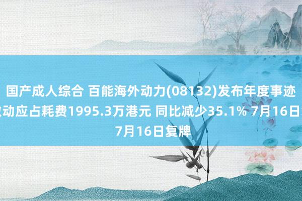 国产成人综合 百能海外动力(08132)发布年度事迹，激动应占耗费1995.3万港元 同比减少35.1% 7月16日复牌