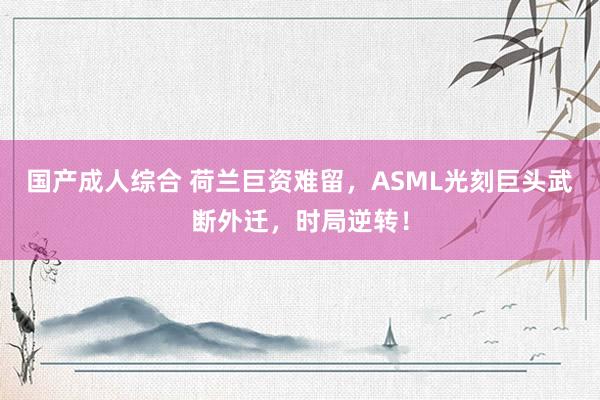 国产成人综合 荷兰巨资难留，ASML光刻巨头武断外迁，时局逆转！