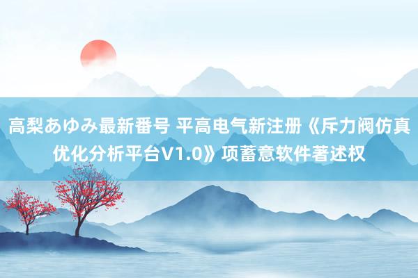 高梨あゆみ最新番号 平高电气新注册《斥力阀仿真优化分析平台V1.0》项蓄意软件著述权