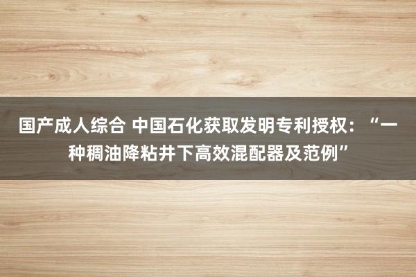 国产成人综合 中国石化获取发明专利授权：“一种稠油降粘井下高效混配器及范例”