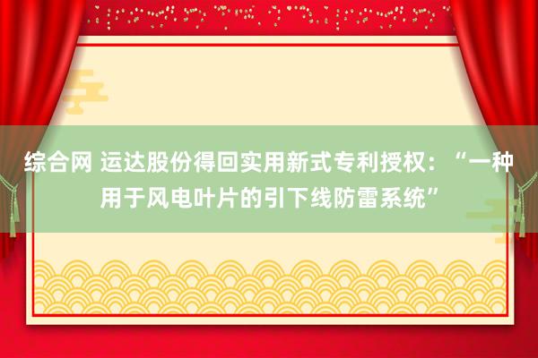 综合网 运达股份得回实用新式专利授权：“一种用于风电叶片的引下线防雷系统”