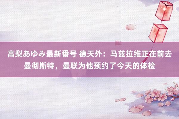 高梨あゆみ最新番号 德天外：马兹拉维正在前去曼彻斯特，曼联为他预约了今天的体检