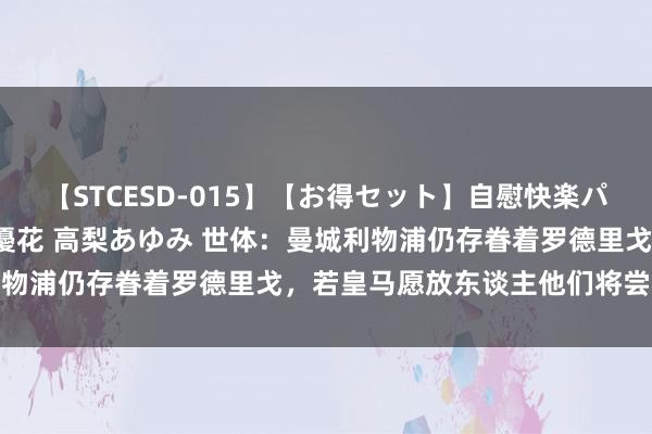 【STCESD-015】【お得セット】自慰快楽パラノイド 大場ゆい 本庄優花 高梨あゆみ 世体：曼城利物浦仍存眷着罗德里戈，若皇马愿放东谈主他们将尝试引进