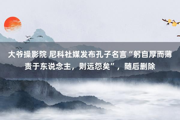 大爷操影院 尼科社媒发布孔子名言“躬自厚而薄责于东说念主，则远怨矣”，随后删除