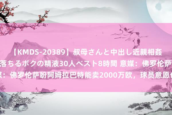 【KMDS-20389】叔母さんと中出し近親相姦 叔母さんの身体を伝い落ちるボクの精液30人ベスト8時間 意媒：佛罗伦萨盼阿姆拉巴特能卖2000万欧，球员意愿也将影响去留