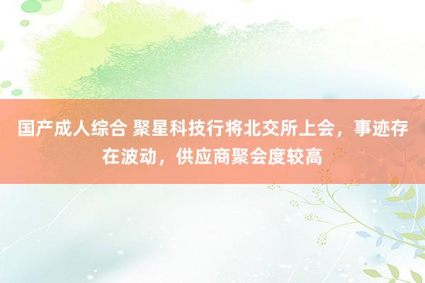 国产成人综合 聚星科技行将北交所上会，事迹存在波动，供应商聚会度较高