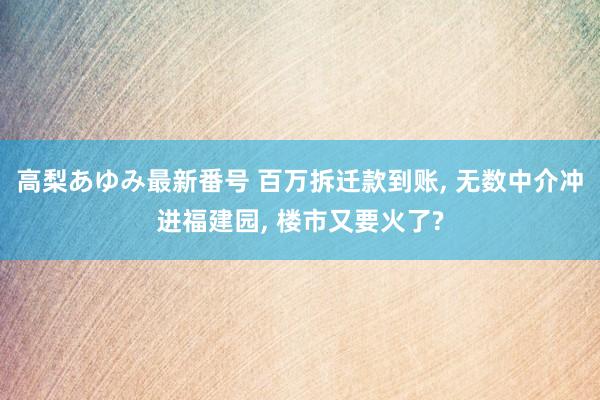 高梨あゆみ最新番号 百万拆迁款到账, 无数中介冲进福建园, 楼市又要火了?