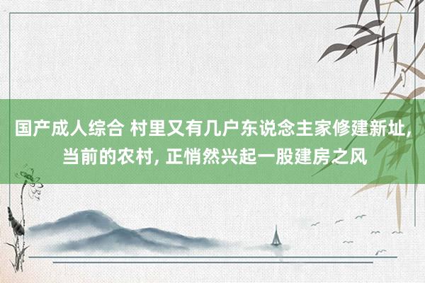 国产成人综合 村里又有几户东说念主家修建新址, 当前的农村, 正悄然兴起一股建房之风