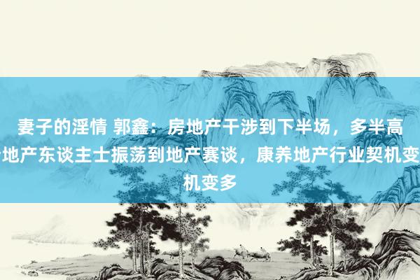 妻子的淫情 郭鑫：房地产干涉到下半场，多半高阶地产东谈主士振荡到地产赛谈，康养地产行业契机变多