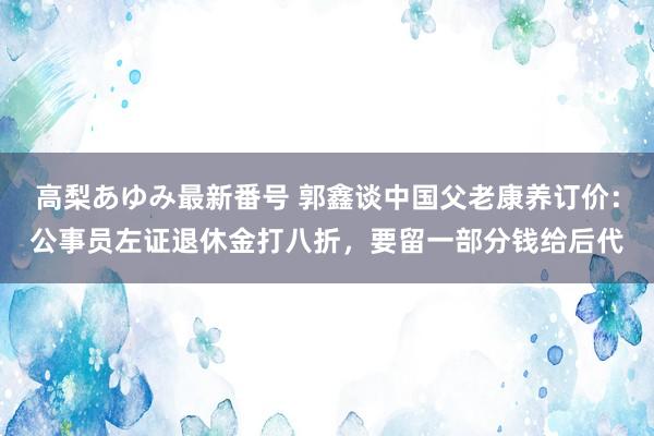 高梨あゆみ最新番号 郭鑫谈中国父老康养订价：公事员左证退休金打八折，要留一部分钱给后代