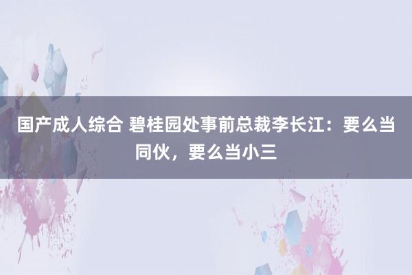 国产成人综合 碧桂园处事前总裁李长江：要么当同伙，要么当小三