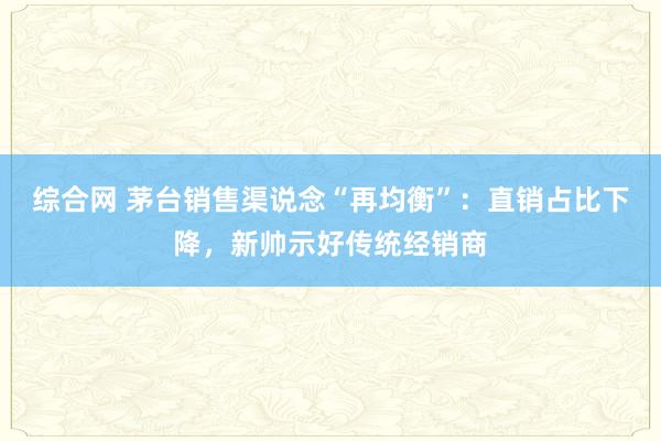 综合网 茅台销售渠说念“再均衡”：直销占比下降，新帅示好传统经销商