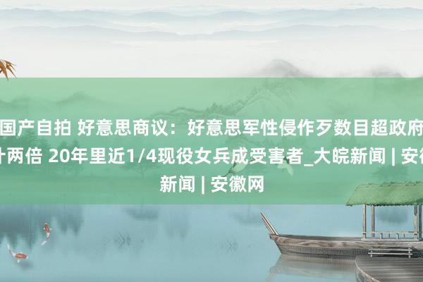 国产自拍 好意思商议：好意思军性侵作歹数目超政府算计两倍 20年里近1/4现役女兵成受害者_大皖新闻 | 安徽网