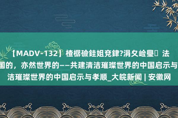 【MADV-132】楂樼礆銈姐兗銉?涓夊崄璺法 特稿丨“两山论”是中国的，亦然世界的——共建清洁璀璨世界的中国启示与孝顺_大皖新闻 | 安徽网