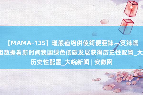 【MAMA-135】瑾般亱绉併倰鎶便亜銇︿笅銇曘亜 【图解】四组数据看新时间我国绿色低碳发展获得历史性配置_大皖新闻 | 安徽网