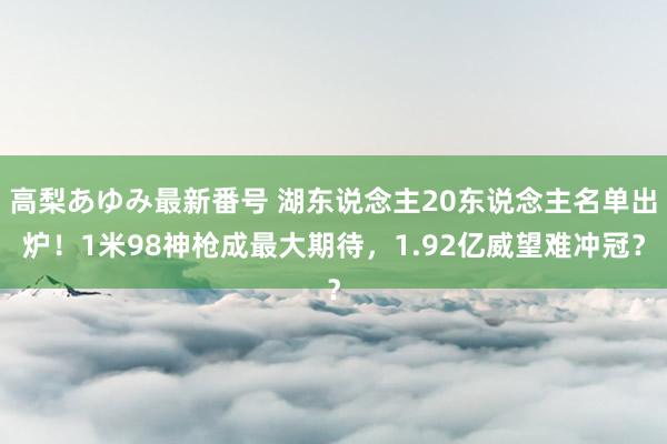 高梨あゆみ最新番号 湖东说念主20东说念主名单出炉！1米98神枪成最大期待，1.92亿威望难冲冠？