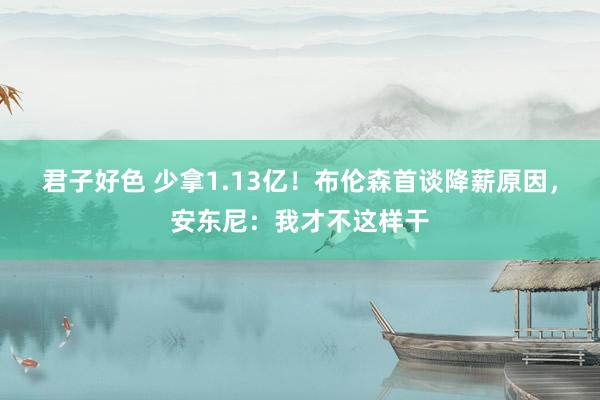 君子好色 少拿1.13亿！布伦森首谈降薪原因，安东尼：我才不这样干